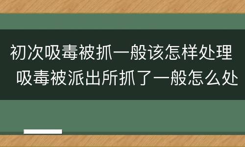 初次吸毒被抓一般该怎样处理 吸毒被派出所抓了一般怎么处理