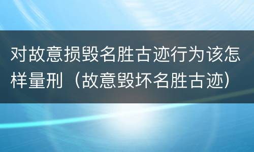 对故意损毁名胜古迹行为该怎样量刑（故意毁坏名胜古迹）