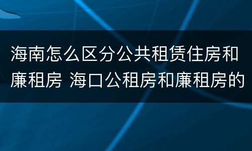 海南怎么区分公共租赁住房和廉租房 海口公租房和廉租房的区别