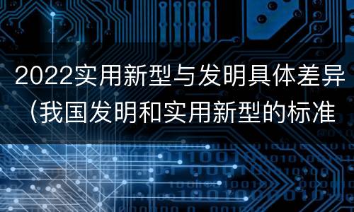 2022实用新型与发明具体差异（我国发明和实用新型的标准）