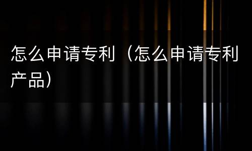 怎么申请专利（怎么申请专利产品）