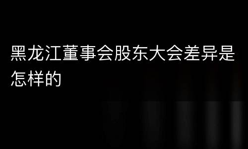 黑龙江董事会股东大会差异是怎样的