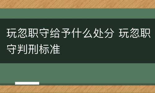 玩忽职守给予什么处分 玩忽职守判刑标准