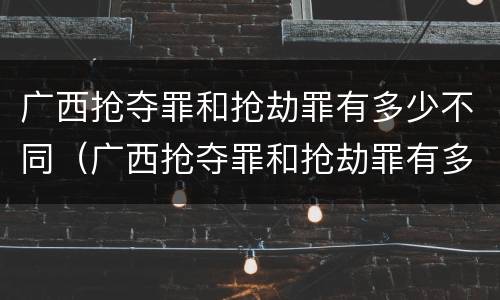 广西抢夺罪和抢劫罪有多少不同（广西抢夺罪和抢劫罪有多少不同呢）