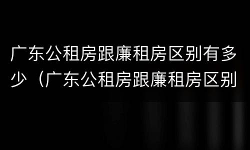 广东公租房跟廉租房区别有多少（广东公租房跟廉租房区别有多少年）