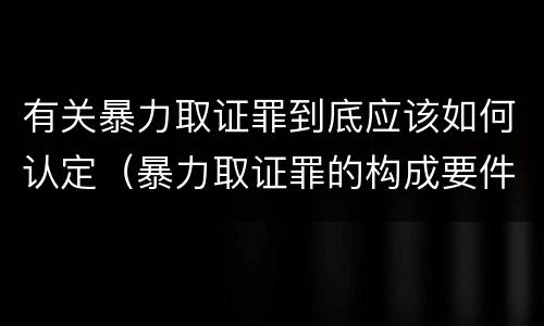 有关暴力取证罪到底应该如何认定（暴力取证罪的构成要件）