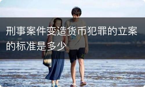 刑事案件变造货币犯罪的立案的标准是多少