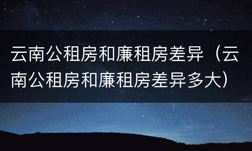 云南公租房和廉租房差异（云南公租房和廉租房差异多大）