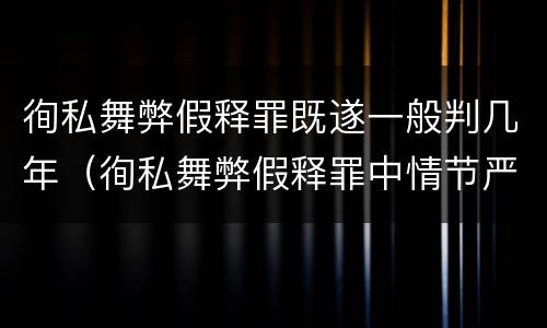徇私舞弊假释罪既遂一般判几年（徇私舞弊假释罪中情节严重如何界定）