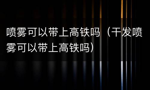 喷雾可以带上高铁吗（干发喷雾可以带上高铁吗）