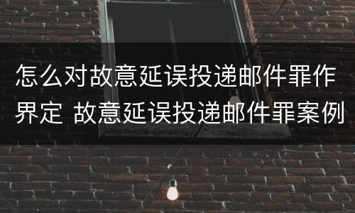 怎么对故意延误投递邮件罪作界定 故意延误投递邮件罪案例