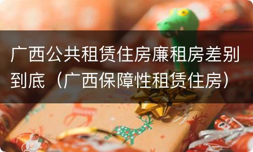 广西公共租赁住房廉租房差别到底（广西保障性租赁住房）