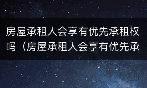 房屋承租人会享有优先承租权吗（房屋承租人会享有优先承租权吗为什么）
