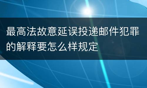 最高法故意延误投递邮件犯罪的解释要怎么样规定