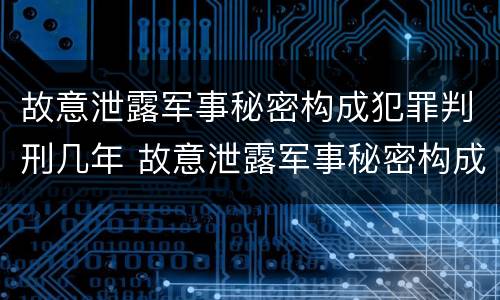 故意泄露军事秘密构成犯罪判刑几年 故意泄露军事秘密构成犯罪判刑几年以上