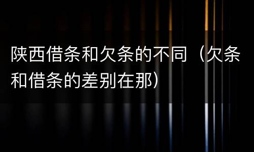 陕西借条和欠条的不同（欠条和借条的差别在那）