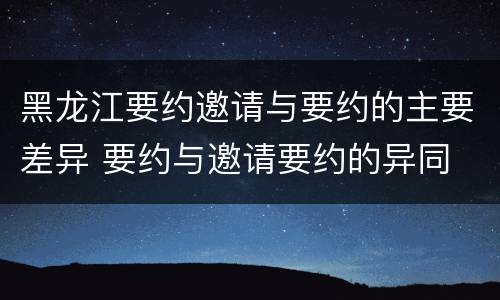 黑龙江要约邀请与要约的主要差异 要约与邀请要约的异同