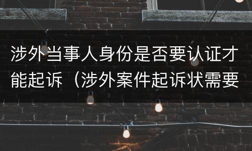 涉外当事人身份是否要认证才能起诉（涉外案件起诉状需要公证认证）