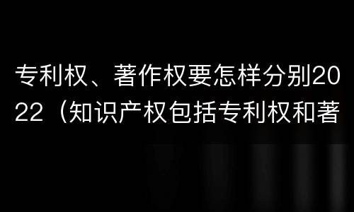 专利权、著作权要怎样分别2022（知识产权包括专利权和著作权吗）