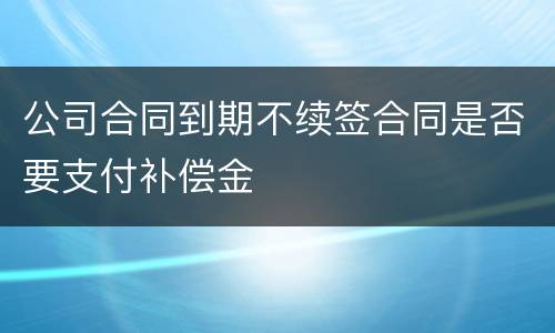 公司合同到期不续签合同是否要支付补偿金