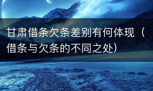 甘肃借条欠条差别有何体现（借条与欠条的不同之处）