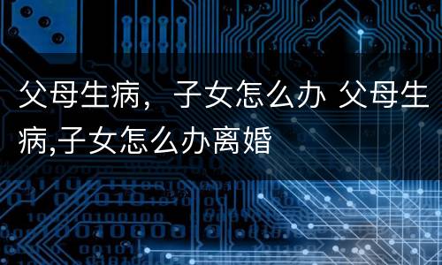 父母生病，子女怎么办 父母生病,子女怎么办离婚
