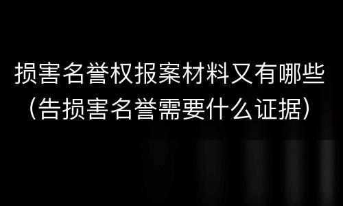 损害名誉权报案材料又有哪些（告损害名誉需要什么证据）