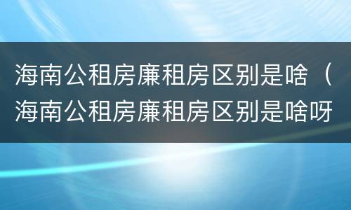 海南公租房廉租房区别是啥（海南公租房廉租房区别是啥呀）