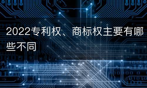 2022专利权、商标权主要有哪些不同