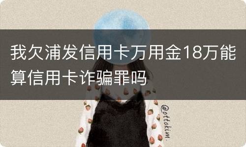 我欠浦发信用卡万用金18万能算信用卡诈骗罪吗