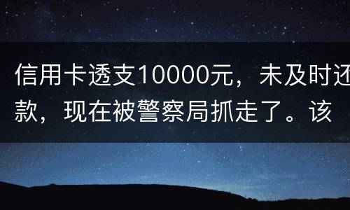 信用卡透支10000元，未及时还款，现在被警察局抓走了。该如何处理