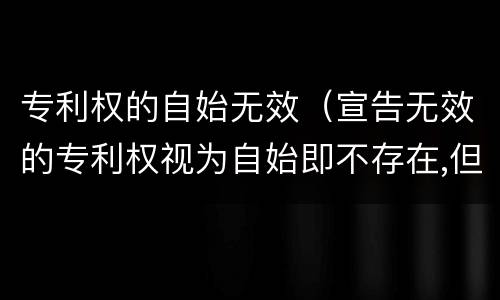 专利权的自始无效（宣告无效的专利权视为自始即不存在,但不产生）