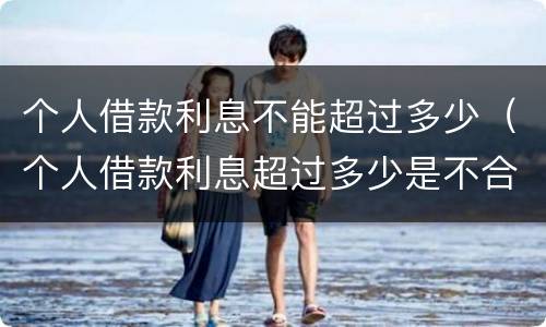 个人借款利息不能超过多少（个人借款利息超过多少是不合法的）