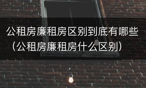 公租房廉租房区别到底有哪些（公租房廉租房什么区别）
