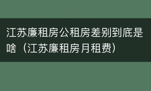 江苏廉租房公租房差别到底是啥（江苏廉租房月租费）