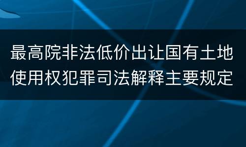 最高院非法低价出让国有土地使用权犯罪司法解释主要规定包括什么