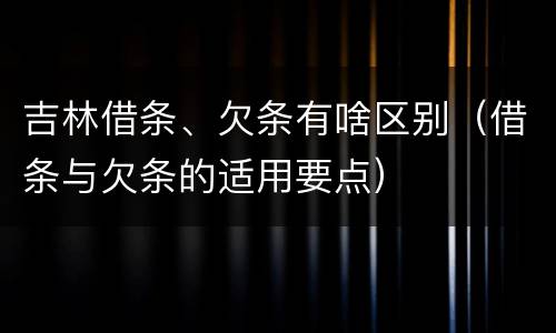 吉林借条、欠条有啥区别（借条与欠条的适用要点）