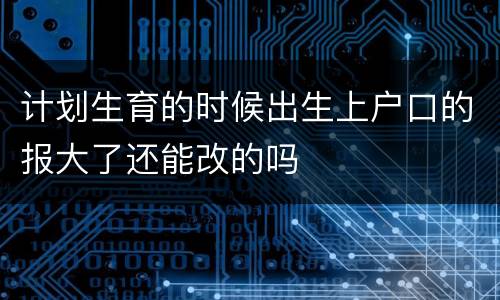 计划生育的时候出生上户口的报大了还能改的吗