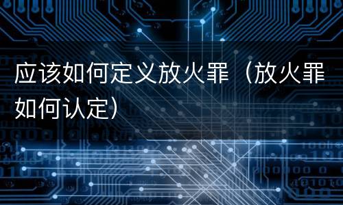 应该如何定义放火罪（放火罪如何认定）