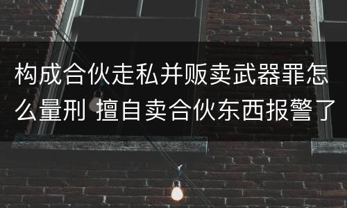 构成合伙走私并贩卖武器罪怎么量刑 擅自卖合伙东西报警了处理吗