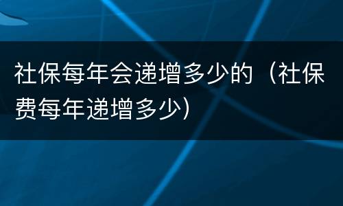 社保每年会递增多少的（社保费每年递增多少）