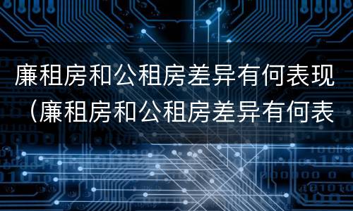 廉租房和公租房差异有何表现（廉租房和公租房差异有何表现和影响）