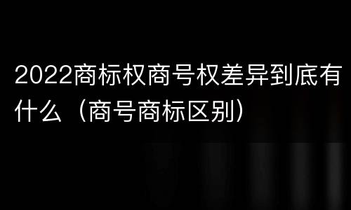 2022商标权商号权差异到底有什么（商号商标区别）