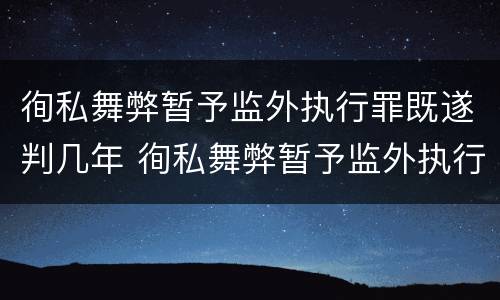 徇私舞弊暂予监外执行罪既遂判几年 徇私舞弊暂予监外执行罪既遂判几年以上