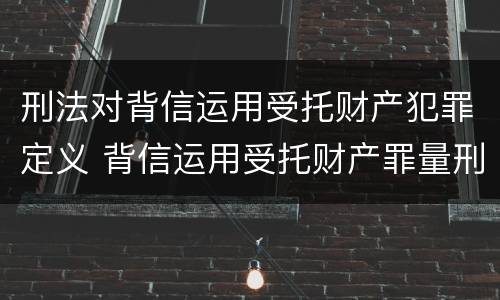 刑法对背信运用受托财产犯罪定义 背信运用受托财产罪量刑标准