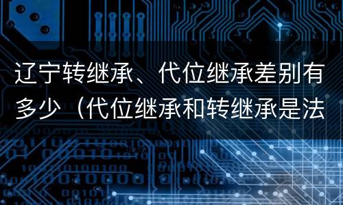 辽宁转继承、代位继承差别有多少（代位继承和转继承是法定继承吗）