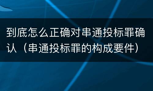 到底怎么正确对串通投标罪确认（串通投标罪的构成要件）