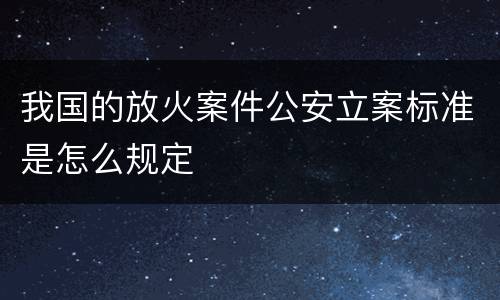 我国的放火案件公安立案标准是怎么规定