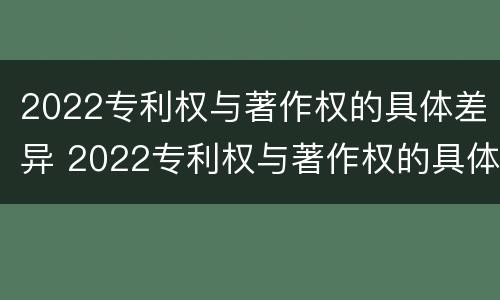 2022专利权与著作权的具体差异 2022专利权与著作权的具体差异是什么