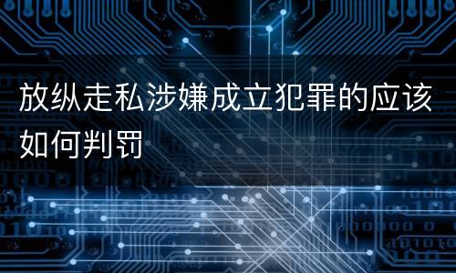 放纵走私涉嫌成立犯罪的应该如何判罚
